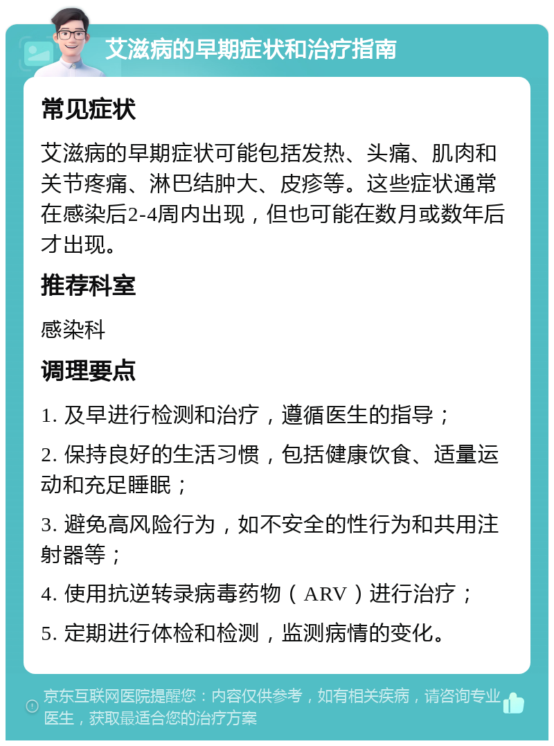 艾滋病的早期症状和治疗指南 常见症状 艾滋病的早期症状可能包括发热、头痛、肌肉和关节疼痛、淋巴结肿大、皮疹等。这些症状通常在感染后2-4周内出现，但也可能在数月或数年后才出现。 推荐科室 感染科 调理要点 1. 及早进行检测和治疗，遵循医生的指导； 2. 保持良好的生活习惯，包括健康饮食、适量运动和充足睡眠； 3. 避免高风险行为，如不安全的性行为和共用注射器等； 4. 使用抗逆转录病毒药物（ARV）进行治疗； 5. 定期进行体检和检测，监测病情的变化。