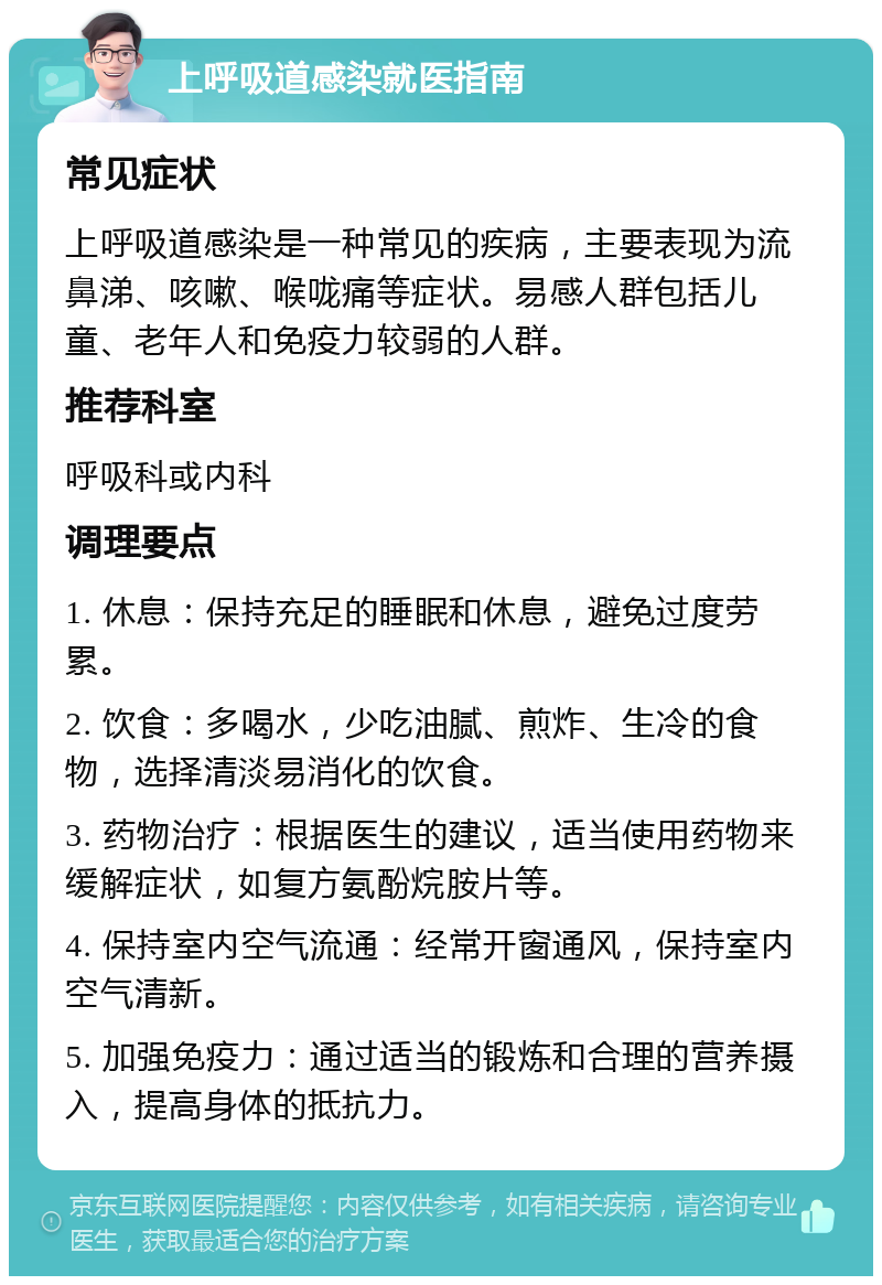 上呼吸道感染就医指南 常见症状 上呼吸道感染是一种常见的疾病，主要表现为流鼻涕、咳嗽、喉咙痛等症状。易感人群包括儿童、老年人和免疫力较弱的人群。 推荐科室 呼吸科或内科 调理要点 1. 休息：保持充足的睡眠和休息，避免过度劳累。 2. 饮食：多喝水，少吃油腻、煎炸、生冷的食物，选择清淡易消化的饮食。 3. 药物治疗：根据医生的建议，适当使用药物来缓解症状，如复方氨酚烷胺片等。 4. 保持室内空气流通：经常开窗通风，保持室内空气清新。 5. 加强免疫力：通过适当的锻炼和合理的营养摄入，提高身体的抵抗力。