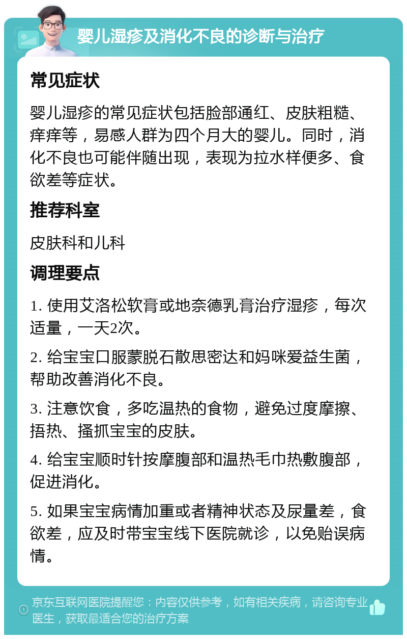 婴儿湿疹及消化不良的诊断与治疗 常见症状 婴儿湿疹的常见症状包括脸部通红、皮肤粗糙、痒痒等，易感人群为四个月大的婴儿。同时，消化不良也可能伴随出现，表现为拉水样便多、食欲差等症状。 推荐科室 皮肤科和儿科 调理要点 1. 使用艾洛松软膏或地奈德乳膏治疗湿疹，每次适量，一天2次。 2. 给宝宝口服蒙脱石散思密达和妈咪爱益生菌，帮助改善消化不良。 3. 注意饮食，多吃温热的食物，避免过度摩擦、捂热、搔抓宝宝的皮肤。 4. 给宝宝顺时针按摩腹部和温热毛巾热敷腹部，促进消化。 5. 如果宝宝病情加重或者精神状态及尿量差，食欲差，应及时带宝宝线下医院就诊，以免贻误病情。