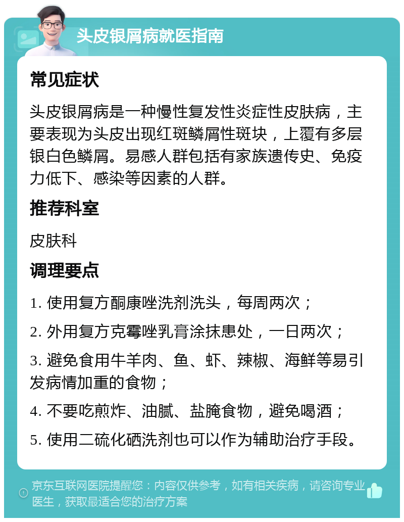 头皮银屑病就医指南 常见症状 头皮银屑病是一种慢性复发性炎症性皮肤病，主要表现为头皮出现红斑鳞屑性斑块，上覆有多层银白色鳞屑。易感人群包括有家族遗传史、免疫力低下、感染等因素的人群。 推荐科室 皮肤科 调理要点 1. 使用复方酮康唑洗剂洗头，每周两次； 2. 外用复方克霉唑乳膏涂抹患处，一日两次； 3. 避免食用牛羊肉、鱼、虾、辣椒、海鲜等易引发病情加重的食物； 4. 不要吃煎炸、油腻、盐腌食物，避免喝酒； 5. 使用二硫化硒洗剂也可以作为辅助治疗手段。