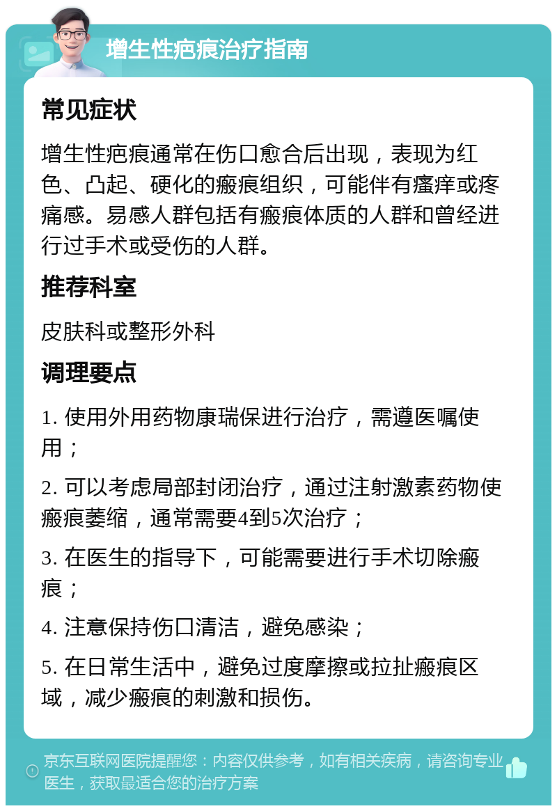 增生性疤痕治疗指南 常见症状 增生性疤痕通常在伤口愈合后出现，表现为红色、凸起、硬化的瘢痕组织，可能伴有瘙痒或疼痛感。易感人群包括有瘢痕体质的人群和曾经进行过手术或受伤的人群。 推荐科室 皮肤科或整形外科 调理要点 1. 使用外用药物康瑞保进行治疗，需遵医嘱使用； 2. 可以考虑局部封闭治疗，通过注射激素药物使瘢痕萎缩，通常需要4到5次治疗； 3. 在医生的指导下，可能需要进行手术切除瘢痕； 4. 注意保持伤口清洁，避免感染； 5. 在日常生活中，避免过度摩擦或拉扯瘢痕区域，减少瘢痕的刺激和损伤。