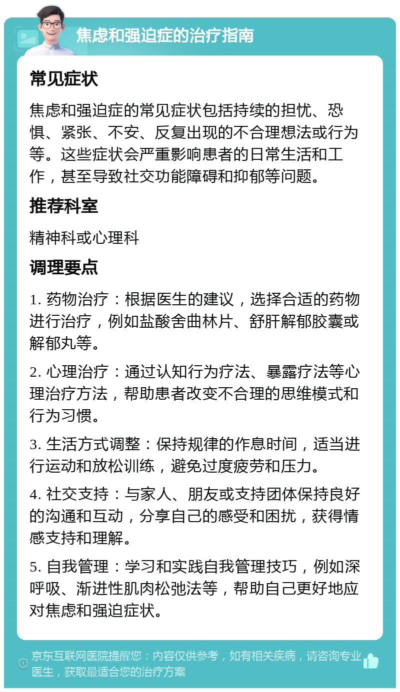 焦虑和强迫症的治疗指南 常见症状 焦虑和强迫症的常见症状包括持续的担忧、恐惧、紧张、不安、反复出现的不合理想法或行为等。这些症状会严重影响患者的日常生活和工作，甚至导致社交功能障碍和抑郁等问题。 推荐科室 精神科或心理科 调理要点 1. 药物治疗：根据医生的建议，选择合适的药物进行治疗，例如盐酸舍曲林片、舒肝解郁胶囊或解郁丸等。 2. 心理治疗：通过认知行为疗法、暴露疗法等心理治疗方法，帮助患者改变不合理的思维模式和行为习惯。 3. 生活方式调整：保持规律的作息时间，适当进行运动和放松训练，避免过度疲劳和压力。 4. 社交支持：与家人、朋友或支持团体保持良好的沟通和互动，分享自己的感受和困扰，获得情感支持和理解。 5. 自我管理：学习和实践自我管理技巧，例如深呼吸、渐进性肌肉松弛法等，帮助自己更好地应对焦虑和强迫症状。