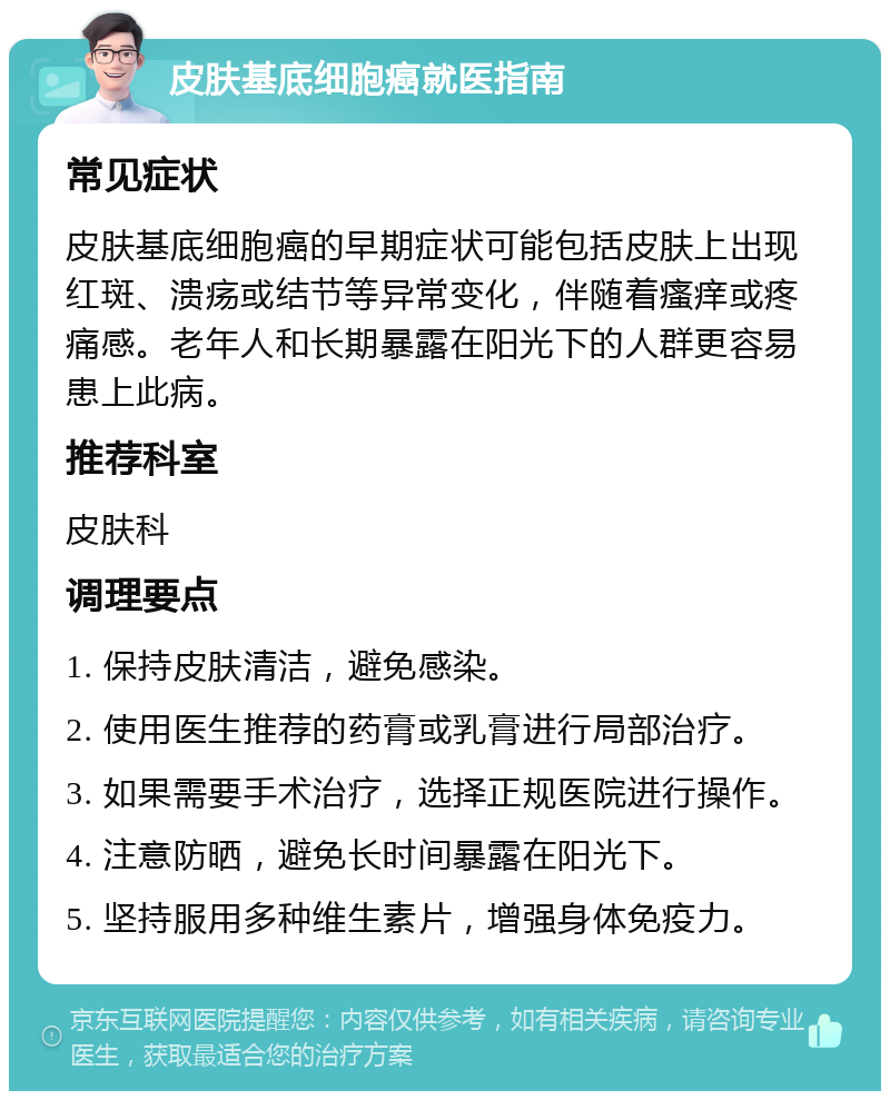 皮肤基底细胞癌就医指南 常见症状 皮肤基底细胞癌的早期症状可能包括皮肤上出现红斑、溃疡或结节等异常变化，伴随着瘙痒或疼痛感。老年人和长期暴露在阳光下的人群更容易患上此病。 推荐科室 皮肤科 调理要点 1. 保持皮肤清洁，避免感染。 2. 使用医生推荐的药膏或乳膏进行局部治疗。 3. 如果需要手术治疗，选择正规医院进行操作。 4. 注意防晒，避免长时间暴露在阳光下。 5. 坚持服用多种维生素片，增强身体免疫力。