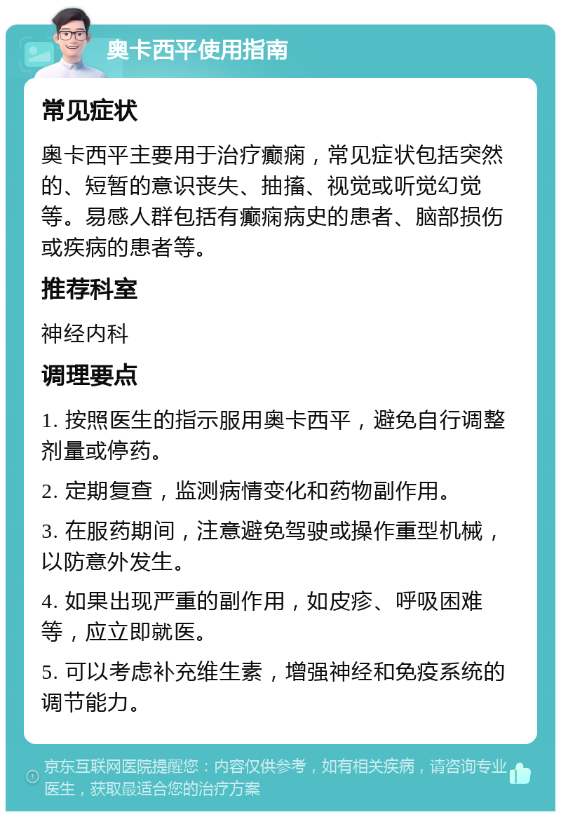 奥卡西平使用指南 常见症状 奥卡西平主要用于治疗癫痫，常见症状包括突然的、短暂的意识丧失、抽搐、视觉或听觉幻觉等。易感人群包括有癫痫病史的患者、脑部损伤或疾病的患者等。 推荐科室 神经内科 调理要点 1. 按照医生的指示服用奥卡西平，避免自行调整剂量或停药。 2. 定期复查，监测病情变化和药物副作用。 3. 在服药期间，注意避免驾驶或操作重型机械，以防意外发生。 4. 如果出现严重的副作用，如皮疹、呼吸困难等，应立即就医。 5. 可以考虑补充维生素，增强神经和免疫系统的调节能力。