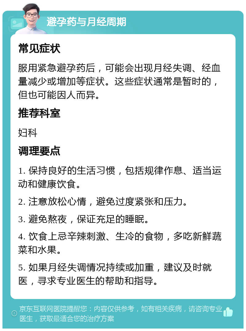 避孕药与月经周期 常见症状 服用紧急避孕药后，可能会出现月经失调、经血量减少或增加等症状。这些症状通常是暂时的，但也可能因人而异。 推荐科室 妇科 调理要点 1. 保持良好的生活习惯，包括规律作息、适当运动和健康饮食。 2. 注意放松心情，避免过度紧张和压力。 3. 避免熬夜，保证充足的睡眠。 4. 饮食上忌辛辣刺激、生冷的食物，多吃新鲜蔬菜和水果。 5. 如果月经失调情况持续或加重，建议及时就医，寻求专业医生的帮助和指导。