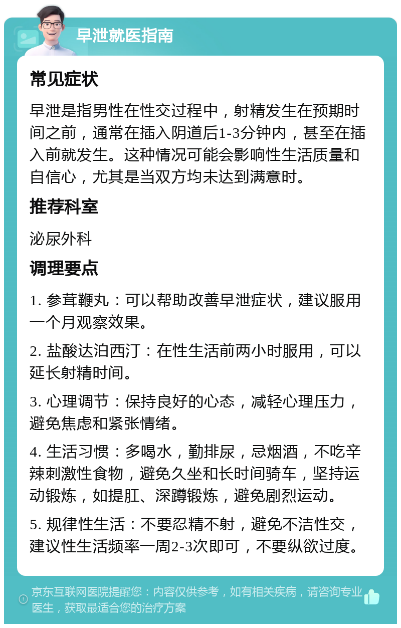 早泄就医指南 常见症状 早泄是指男性在性交过程中，射精发生在预期时间之前，通常在插入阴道后1-3分钟内，甚至在插入前就发生。这种情况可能会影响性生活质量和自信心，尤其是当双方均未达到满意时。 推荐科室 泌尿外科 调理要点 1. 参茸鞭丸：可以帮助改善早泄症状，建议服用一个月观察效果。 2. 盐酸达泊西汀：在性生活前两小时服用，可以延长射精时间。 3. 心理调节：保持良好的心态，减轻心理压力，避免焦虑和紧张情绪。 4. 生活习惯：多喝水，勤排尿，忌烟酒，不吃辛辣刺激性食物，避免久坐和长时间骑车，坚持运动锻炼，如提肛、深蹲锻炼，避免剧烈运动。 5. 规律性生活：不要忍精不射，避免不洁性交，建议性生活频率一周2-3次即可，不要纵欲过度。