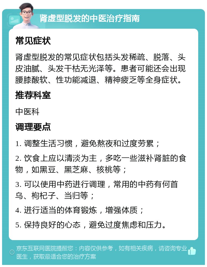 肾虚型脱发的中医治疗指南 常见症状 肾虚型脱发的常见症状包括头发稀疏、脱落、头皮油腻、头发干枯无光泽等。患者可能还会出现腰膝酸软、性功能减退、精神疲乏等全身症状。 推荐科室 中医科 调理要点 1. 调整生活习惯，避免熬夜和过度劳累； 2. 饮食上应以清淡为主，多吃一些滋补肾脏的食物，如黑豆、黑芝麻、核桃等； 3. 可以使用中药进行调理，常用的中药有何首乌、枸杞子、当归等； 4. 进行适当的体育锻炼，增强体质； 5. 保持良好的心态，避免过度焦虑和压力。