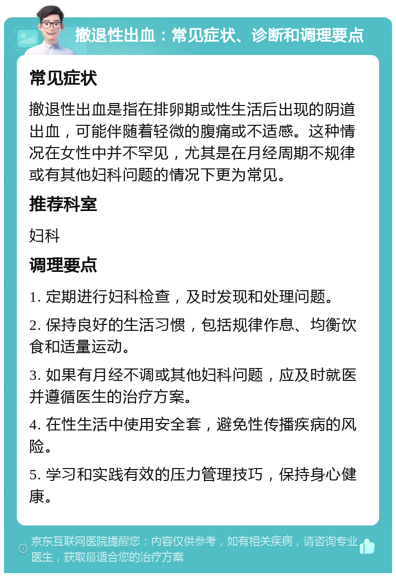 撤退性出血：常见症状、诊断和调理要点 常见症状 撤退性出血是指在排卵期或性生活后出现的阴道出血，可能伴随着轻微的腹痛或不适感。这种情况在女性中并不罕见，尤其是在月经周期不规律或有其他妇科问题的情况下更为常见。 推荐科室 妇科 调理要点 1. 定期进行妇科检查，及时发现和处理问题。 2. 保持良好的生活习惯，包括规律作息、均衡饮食和适量运动。 3. 如果有月经不调或其他妇科问题，应及时就医并遵循医生的治疗方案。 4. 在性生活中使用安全套，避免性传播疾病的风险。 5. 学习和实践有效的压力管理技巧，保持身心健康。