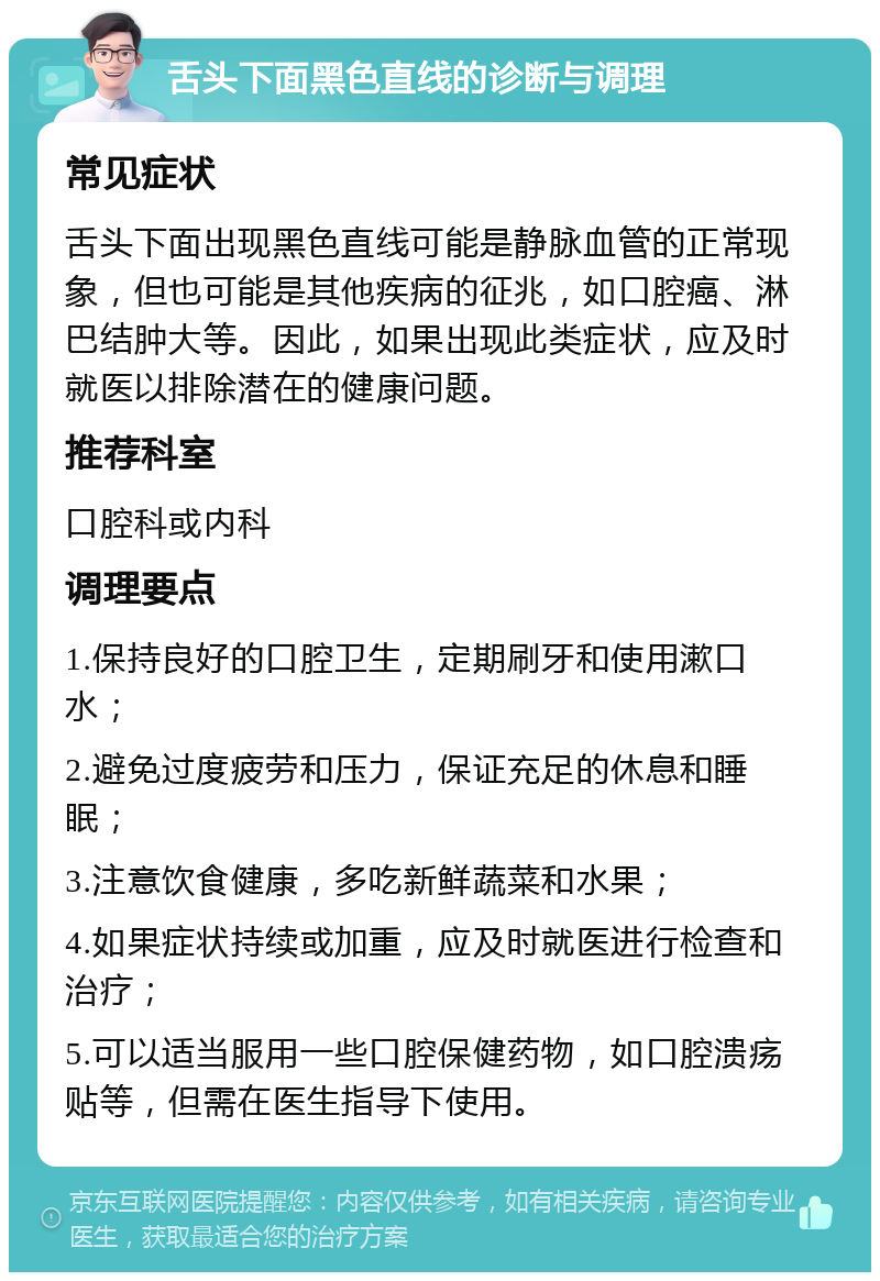 舌头下面黑色直线的诊断与调理 常见症状 舌头下面出现黑色直线可能是静脉血管的正常现象，但也可能是其他疾病的征兆，如口腔癌、淋巴结肿大等。因此，如果出现此类症状，应及时就医以排除潜在的健康问题。 推荐科室 口腔科或内科 调理要点 1.保持良好的口腔卫生，定期刷牙和使用漱口水； 2.避免过度疲劳和压力，保证充足的休息和睡眠； 3.注意饮食健康，多吃新鲜蔬菜和水果； 4.如果症状持续或加重，应及时就医进行检查和治疗； 5.可以适当服用一些口腔保健药物，如口腔溃疡贴等，但需在医生指导下使用。