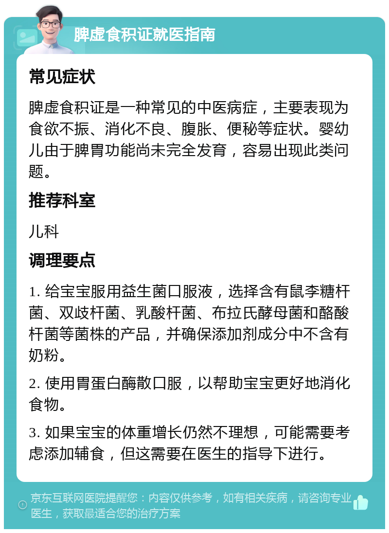 脾虚食积证就医指南 常见症状 脾虚食积证是一种常见的中医病症，主要表现为食欲不振、消化不良、腹胀、便秘等症状。婴幼儿由于脾胃功能尚未完全发育，容易出现此类问题。 推荐科室 儿科 调理要点 1. 给宝宝服用益生菌口服液，选择含有鼠李糖杆菌、双歧杆菌、乳酸杆菌、布拉氏酵母菌和酪酸杆菌等菌株的产品，并确保添加剂成分中不含有奶粉。 2. 使用胃蛋白酶散口服，以帮助宝宝更好地消化食物。 3. 如果宝宝的体重增长仍然不理想，可能需要考虑添加辅食，但这需要在医生的指导下进行。