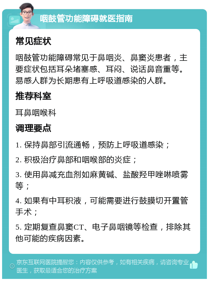 咽鼓管功能障碍就医指南 常见症状 咽鼓管功能障碍常见于鼻咽炎、鼻窦炎患者，主要症状包括耳朵堵塞感、耳闷、说话鼻音重等。易感人群为长期患有上呼吸道感染的人群。 推荐科室 耳鼻咽喉科 调理要点 1. 保持鼻部引流通畅，预防上呼吸道感染； 2. 积极治疗鼻部和咽喉部的炎症； 3. 使用鼻减充血剂如麻黄碱、盐酸羟甲唑啉喷雾等； 4. 如果有中耳积液，可能需要进行鼓膜切开置管手术； 5. 定期复查鼻窦CT、电子鼻咽镜等检查，排除其他可能的疾病因素。