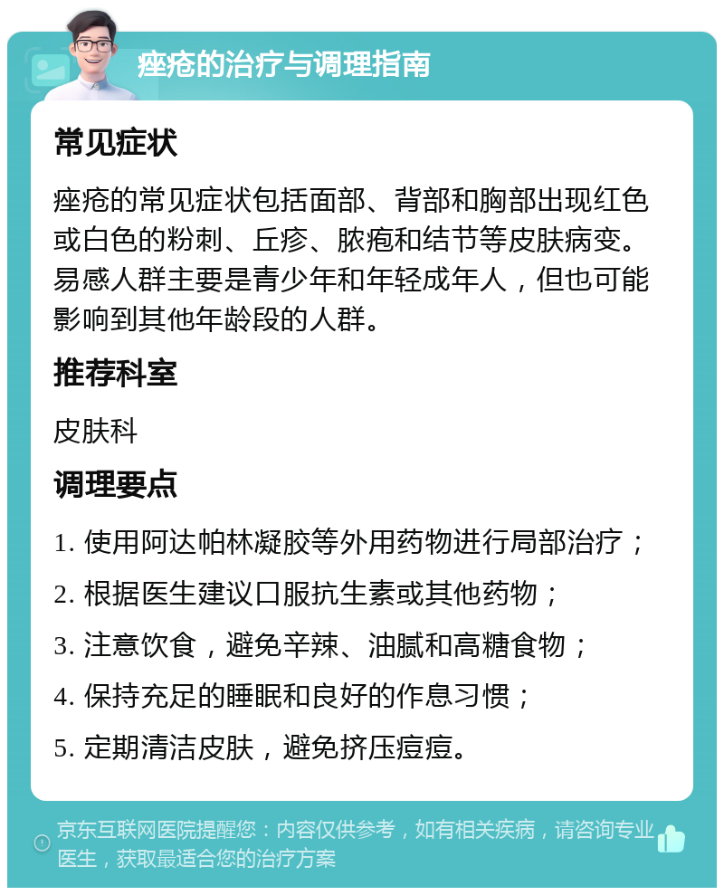 痤疮的治疗与调理指南 常见症状 痤疮的常见症状包括面部、背部和胸部出现红色或白色的粉刺、丘疹、脓疱和结节等皮肤病变。易感人群主要是青少年和年轻成年人，但也可能影响到其他年龄段的人群。 推荐科室 皮肤科 调理要点 1. 使用阿达帕林凝胶等外用药物进行局部治疗； 2. 根据医生建议口服抗生素或其他药物； 3. 注意饮食，避免辛辣、油腻和高糖食物； 4. 保持充足的睡眠和良好的作息习惯； 5. 定期清洁皮肤，避免挤压痘痘。