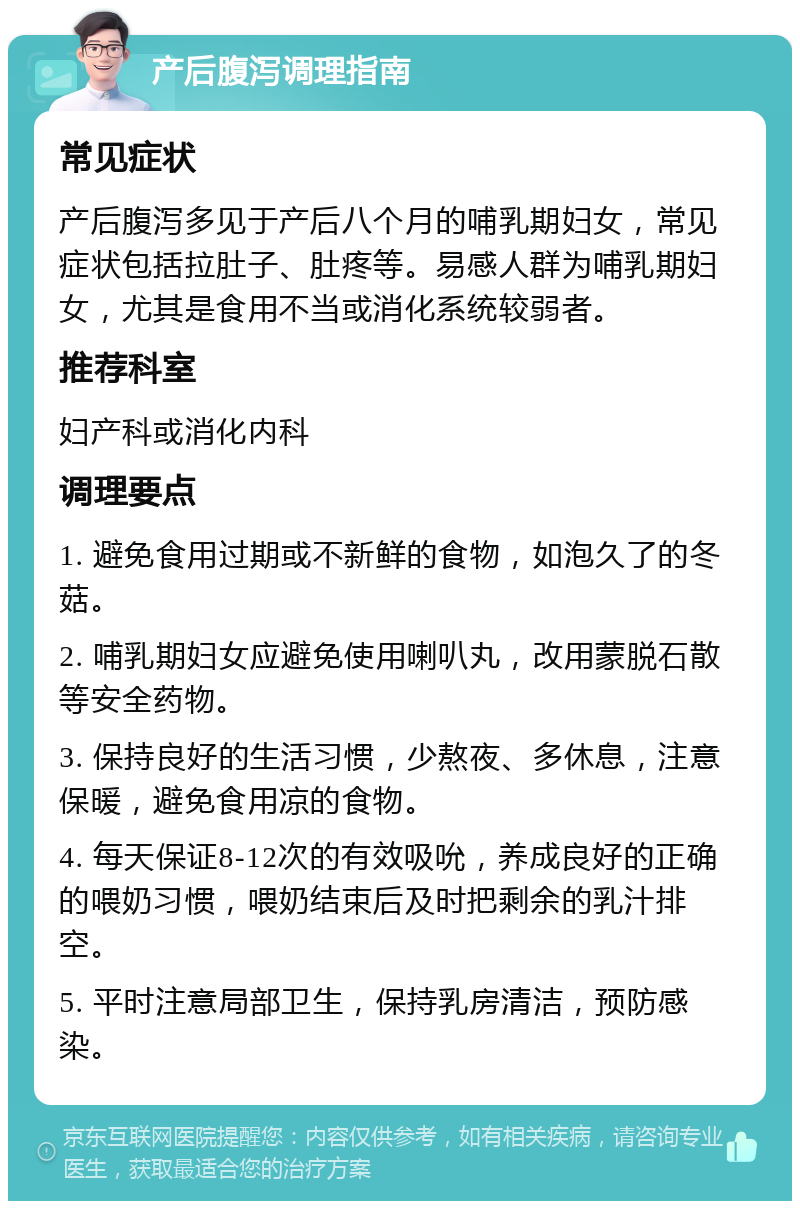 产后腹泻调理指南 常见症状 产后腹泻多见于产后八个月的哺乳期妇女，常见症状包括拉肚子、肚疼等。易感人群为哺乳期妇女，尤其是食用不当或消化系统较弱者。 推荐科室 妇产科或消化内科 调理要点 1. 避免食用过期或不新鲜的食物，如泡久了的冬菇。 2. 哺乳期妇女应避免使用喇叭丸，改用蒙脱石散等安全药物。 3. 保持良好的生活习惯，少熬夜、多休息，注意保暖，避免食用凉的食物。 4. 每天保证8-12次的有效吸吮，养成良好的正确的喂奶习惯，喂奶结束后及时把剩余的乳汁排空。 5. 平时注意局部卫生，保持乳房清洁，预防感染。