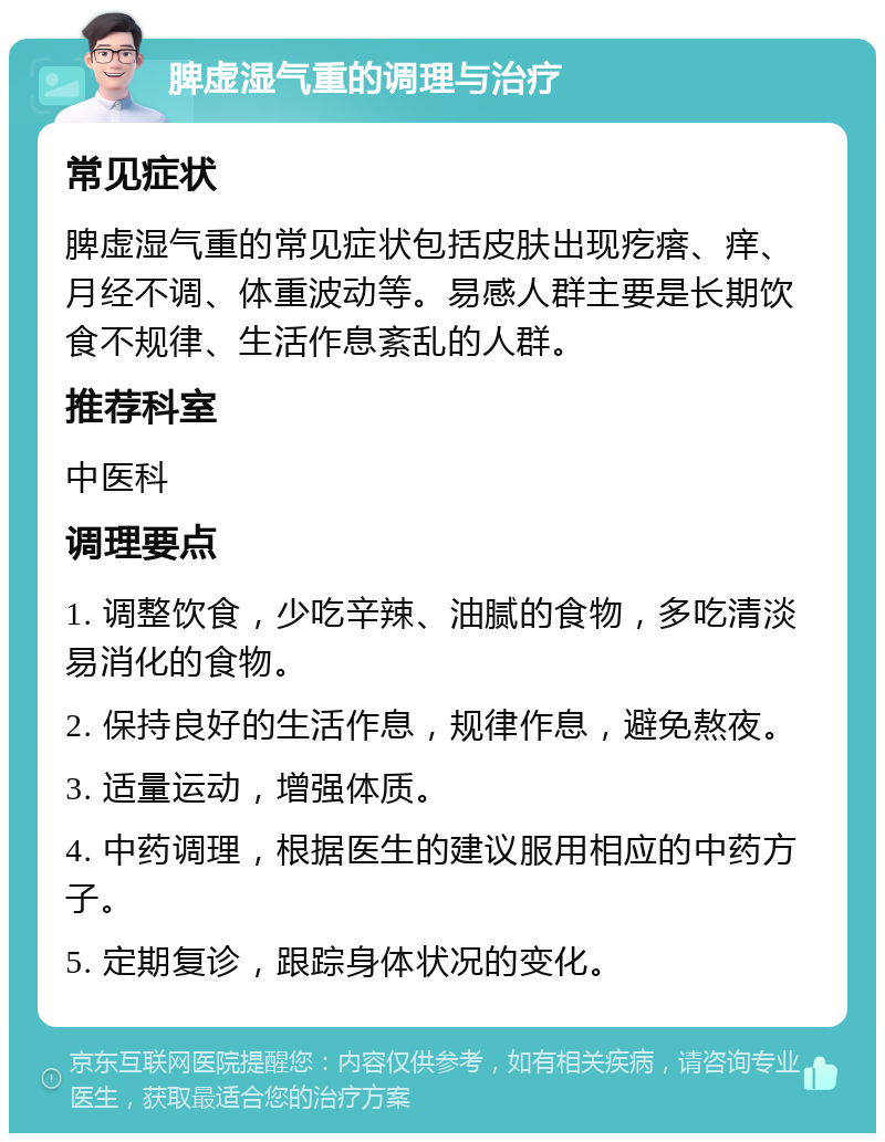 脾虚湿气重的调理与治疗 常见症状 脾虚湿气重的常见症状包括皮肤出现疙瘩、痒、月经不调、体重波动等。易感人群主要是长期饮食不规律、生活作息紊乱的人群。 推荐科室 中医科 调理要点 1. 调整饮食，少吃辛辣、油腻的食物，多吃清淡易消化的食物。 2. 保持良好的生活作息，规律作息，避免熬夜。 3. 适量运动，增强体质。 4. 中药调理，根据医生的建议服用相应的中药方子。 5. 定期复诊，跟踪身体状况的变化。