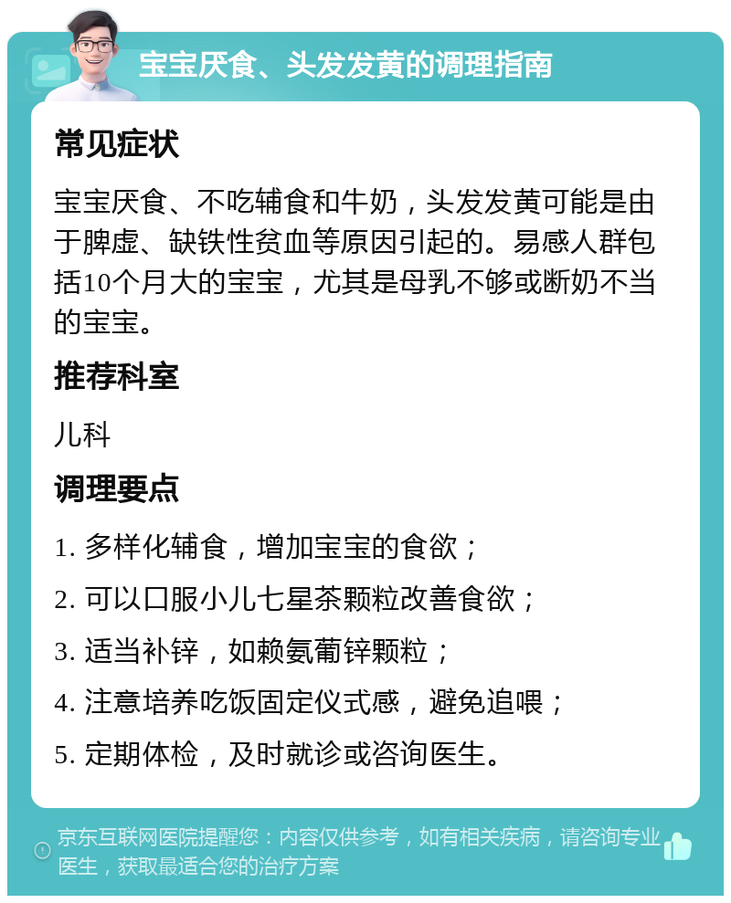 宝宝厌食、头发发黄的调理指南 常见症状 宝宝厌食、不吃辅食和牛奶，头发发黄可能是由于脾虚、缺铁性贫血等原因引起的。易感人群包括10个月大的宝宝，尤其是母乳不够或断奶不当的宝宝。 推荐科室 儿科 调理要点 1. 多样化辅食，增加宝宝的食欲； 2. 可以口服小儿七星茶颗粒改善食欲； 3. 适当补锌，如赖氨葡锌颗粒； 4. 注意培养吃饭固定仪式感，避免追喂； 5. 定期体检，及时就诊或咨询医生。