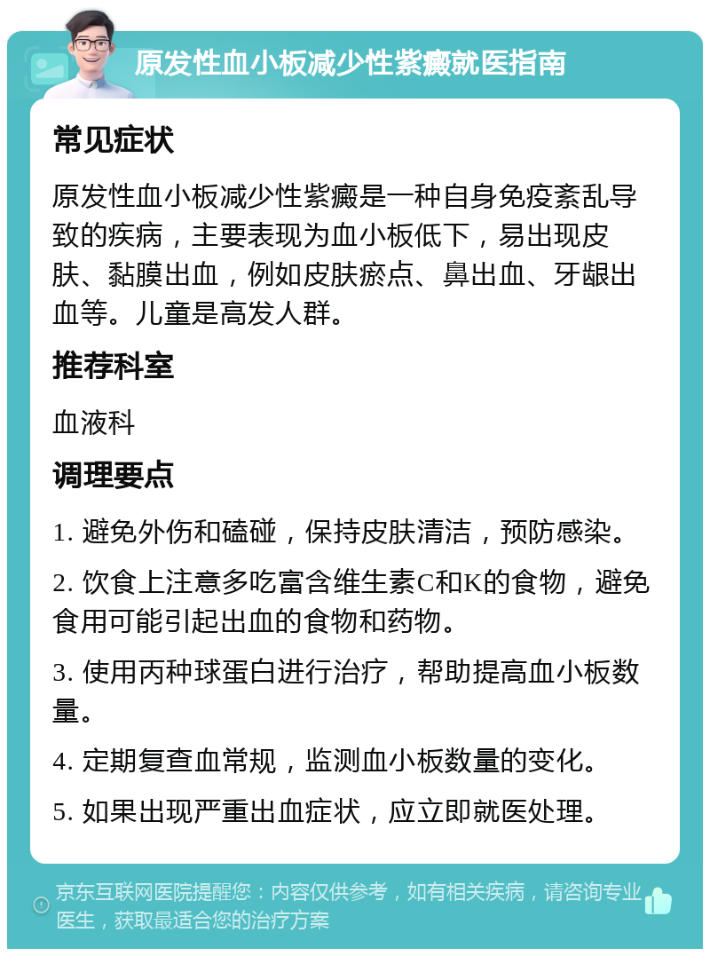 原发性血小板减少性紫癜就医指南 常见症状 原发性血小板减少性紫癜是一种自身免疫紊乱导致的疾病，主要表现为血小板低下，易出现皮肤、黏膜出血，例如皮肤瘀点、鼻出血、牙龈出血等。儿童是高发人群。 推荐科室 血液科 调理要点 1. 避免外伤和磕碰，保持皮肤清洁，预防感染。 2. 饮食上注意多吃富含维生素C和K的食物，避免食用可能引起出血的食物和药物。 3. 使用丙种球蛋白进行治疗，帮助提高血小板数量。 4. 定期复查血常规，监测血小板数量的变化。 5. 如果出现严重出血症状，应立即就医处理。