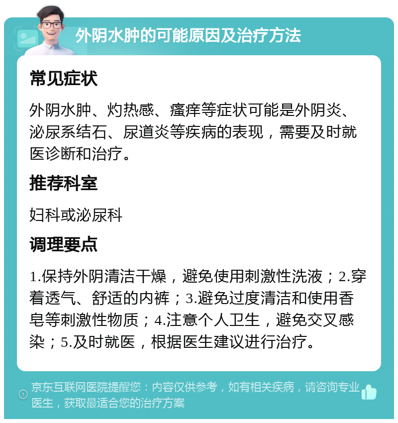 外阴水肿的可能原因及治疗方法 常见症状 外阴水肿、灼热感、瘙痒等症状可能是外阴炎、泌尿系结石、尿道炎等疾病的表现，需要及时就医诊断和治疗。 推荐科室 妇科或泌尿科 调理要点 1.保持外阴清洁干燥，避免使用刺激性洗液；2.穿着透气、舒适的内裤；3.避免过度清洁和使用香皂等刺激性物质；4.注意个人卫生，避免交叉感染；5.及时就医，根据医生建议进行治疗。