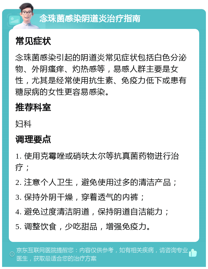 念珠菌感染阴道炎治疗指南 常见症状 念珠菌感染引起的阴道炎常见症状包括白色分泌物、外阴瘙痒、灼热感等，易感人群主要是女性，尤其是经常使用抗生素、免疫力低下或患有糖尿病的女性更容易感染。 推荐科室 妇科 调理要点 1. 使用克霉唑或硝呋太尔等抗真菌药物进行治疗； 2. 注意个人卫生，避免使用过多的清洁产品； 3. 保持外阴干燥，穿着透气的内裤； 4. 避免过度清洁阴道，保持阴道自洁能力； 5. 调整饮食，少吃甜品，增强免疫力。