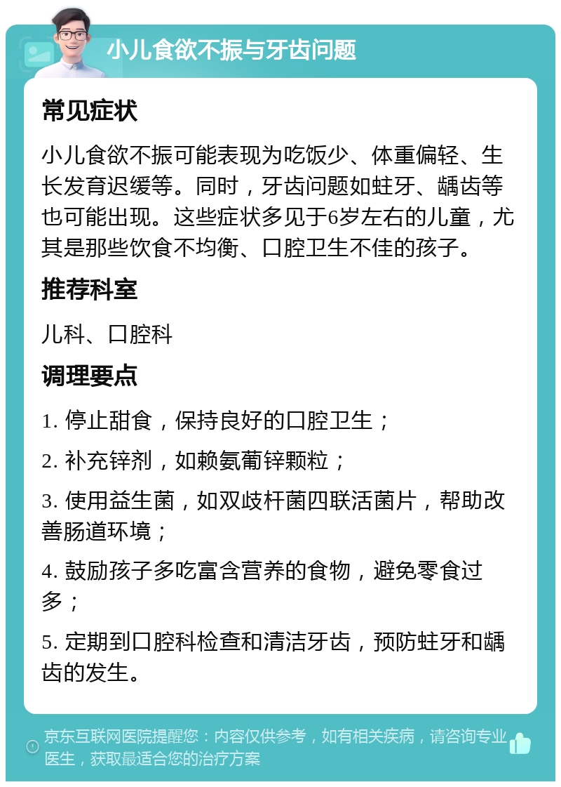 小儿食欲不振与牙齿问题 常见症状 小儿食欲不振可能表现为吃饭少、体重偏轻、生长发育迟缓等。同时，牙齿问题如蛀牙、龋齿等也可能出现。这些症状多见于6岁左右的儿童，尤其是那些饮食不均衡、口腔卫生不佳的孩子。 推荐科室 儿科、口腔科 调理要点 1. 停止甜食，保持良好的口腔卫生； 2. 补充锌剂，如赖氨葡锌颗粒； 3. 使用益生菌，如双歧杆菌四联活菌片，帮助改善肠道环境； 4. 鼓励孩子多吃富含营养的食物，避免零食过多； 5. 定期到口腔科检查和清洁牙齿，预防蛀牙和龋齿的发生。