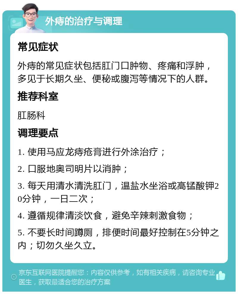 外痔的治疗与调理 常见症状 外痔的常见症状包括肛门口肿物、疼痛和浮肿，多见于长期久坐、便秘或腹泻等情况下的人群。 推荐科室 肛肠科 调理要点 1. 使用马应龙痔疮膏进行外涂治疗； 2. 口服地奥司明片以消肿； 3. 每天用清水清洗肛门，温盐水坐浴或高锰酸钾20分钟，一日二次； 4. 遵循规律清淡饮食，避免辛辣刺激食物； 5. 不要长时间蹲厕，排便时间最好控制在5分钟之内；切勿久坐久立。