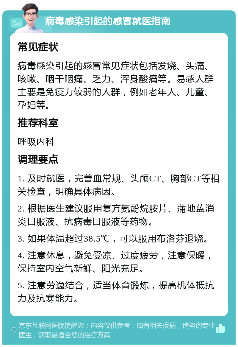 病毒感染引起的感冒就医指南 常见症状 病毒感染引起的感冒常见症状包括发烧、头痛、咳嗽、咽干咽痛、乏力、浑身酸痛等。易感人群主要是免疫力较弱的人群，例如老年人、儿童、孕妇等。 推荐科室 呼吸内科 调理要点 1. 及时就医，完善血常规、头颅CT、胸部CT等相关检查，明确具体病因。 2. 根据医生建议服用复方氨酚烷胺片、蒲地蓝消炎口服液、抗病毒口服液等药物。 3. 如果体温超过38.5℃，可以服用布洛芬退烧。 4. 注意休息，避免受凉、过度疲劳，注意保暖，保持室内空气新鲜、阳光充足。 5. 注意劳逸结合，适当体育锻炼，提高机体抵抗力及抗寒能力。