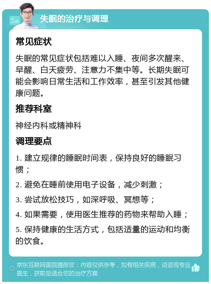 失眠的治疗与调理 常见症状 失眠的常见症状包括难以入睡、夜间多次醒来、早醒、白天疲劳、注意力不集中等。长期失眠可能会影响日常生活和工作效率，甚至引发其他健康问题。 推荐科室 神经内科或精神科 调理要点 1. 建立规律的睡眠时间表，保持良好的睡眠习惯； 2. 避免在睡前使用电子设备，减少刺激； 3. 尝试放松技巧，如深呼吸、冥想等； 4. 如果需要，使用医生推荐的药物来帮助入睡； 5. 保持健康的生活方式，包括适量的运动和均衡的饮食。