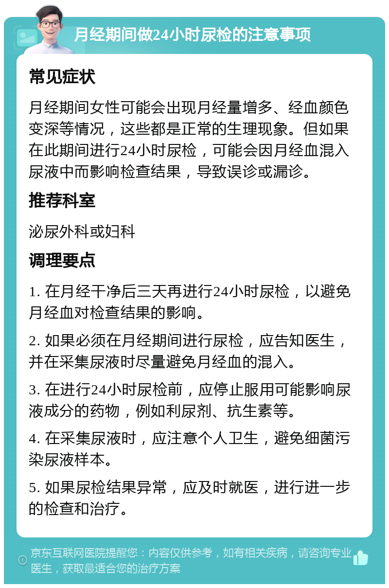 月经期间做24小时尿检的注意事项 常见症状 月经期间女性可能会出现月经量增多、经血颜色变深等情况，这些都是正常的生理现象。但如果在此期间进行24小时尿检，可能会因月经血混入尿液中而影响检查结果，导致误诊或漏诊。 推荐科室 泌尿外科或妇科 调理要点 1. 在月经干净后三天再进行24小时尿检，以避免月经血对检查结果的影响。 2. 如果必须在月经期间进行尿检，应告知医生，并在采集尿液时尽量避免月经血的混入。 3. 在进行24小时尿检前，应停止服用可能影响尿液成分的药物，例如利尿剂、抗生素等。 4. 在采集尿液时，应注意个人卫生，避免细菌污染尿液样本。 5. 如果尿检结果异常，应及时就医，进行进一步的检查和治疗。