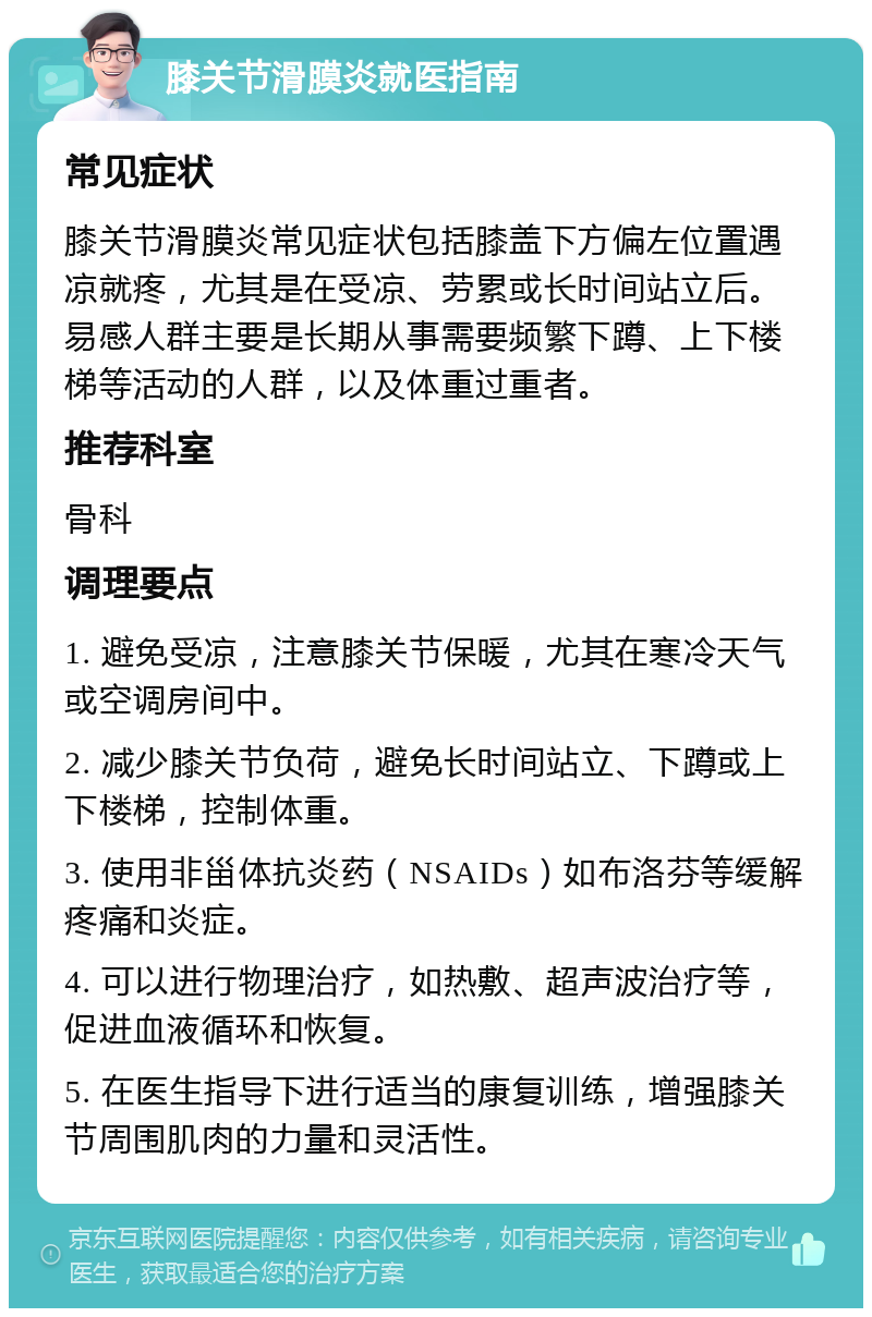 膝关节滑膜炎就医指南 常见症状 膝关节滑膜炎常见症状包括膝盖下方偏左位置遇凉就疼，尤其是在受凉、劳累或长时间站立后。易感人群主要是长期从事需要频繁下蹲、上下楼梯等活动的人群，以及体重过重者。 推荐科室 骨科 调理要点 1. 避免受凉，注意膝关节保暖，尤其在寒冷天气或空调房间中。 2. 减少膝关节负荷，避免长时间站立、下蹲或上下楼梯，控制体重。 3. 使用非甾体抗炎药（NSAIDs）如布洛芬等缓解疼痛和炎症。 4. 可以进行物理治疗，如热敷、超声波治疗等，促进血液循环和恢复。 5. 在医生指导下进行适当的康复训练，增强膝关节周围肌肉的力量和灵活性。