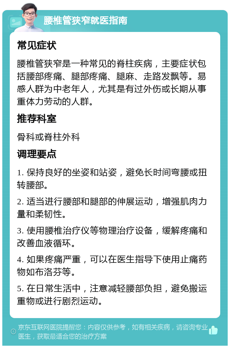 腰椎管狭窄就医指南 常见症状 腰椎管狭窄是一种常见的脊柱疾病，主要症状包括腰部疼痛、腿部疼痛、腿麻、走路发飘等。易感人群为中老年人，尤其是有过外伤或长期从事重体力劳动的人群。 推荐科室 骨科或脊柱外科 调理要点 1. 保持良好的坐姿和站姿，避免长时间弯腰或扭转腰部。 2. 适当进行腰部和腿部的伸展运动，增强肌肉力量和柔韧性。 3. 使用腰椎治疗仪等物理治疗设备，缓解疼痛和改善血液循环。 4. 如果疼痛严重，可以在医生指导下使用止痛药物如布洛芬等。 5. 在日常生活中，注意减轻腰部负担，避免搬运重物或进行剧烈运动。