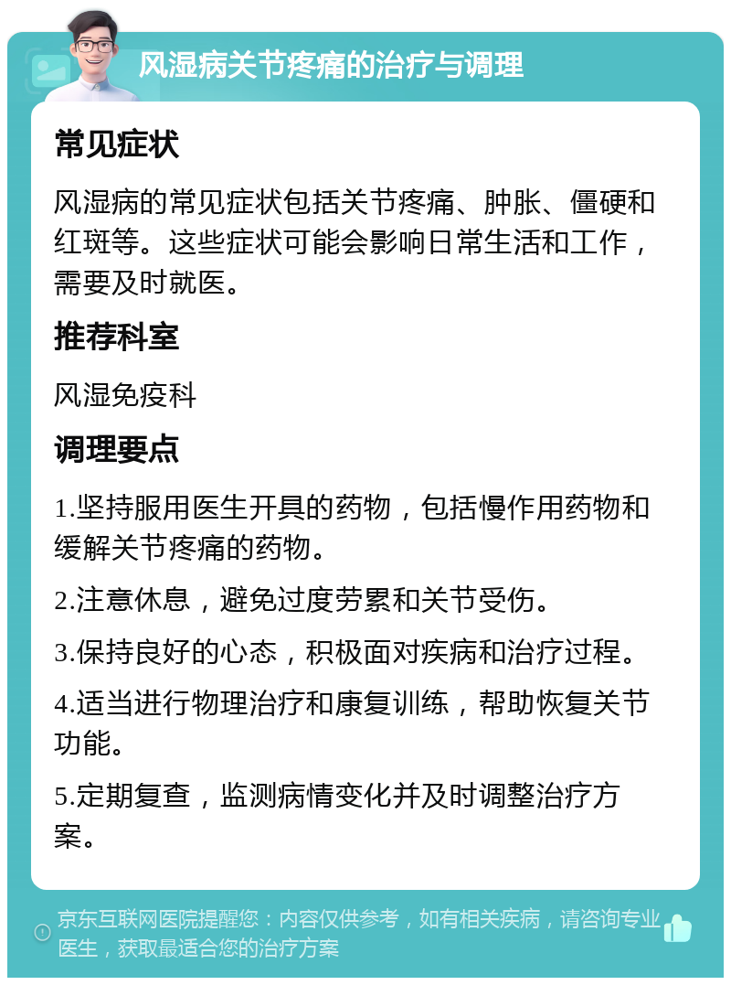 风湿病关节疼痛的治疗与调理 常见症状 风湿病的常见症状包括关节疼痛、肿胀、僵硬和红斑等。这些症状可能会影响日常生活和工作，需要及时就医。 推荐科室 风湿免疫科 调理要点 1.坚持服用医生开具的药物，包括慢作用药物和缓解关节疼痛的药物。 2.注意休息，避免过度劳累和关节受伤。 3.保持良好的心态，积极面对疾病和治疗过程。 4.适当进行物理治疗和康复训练，帮助恢复关节功能。 5.定期复查，监测病情变化并及时调整治疗方案。