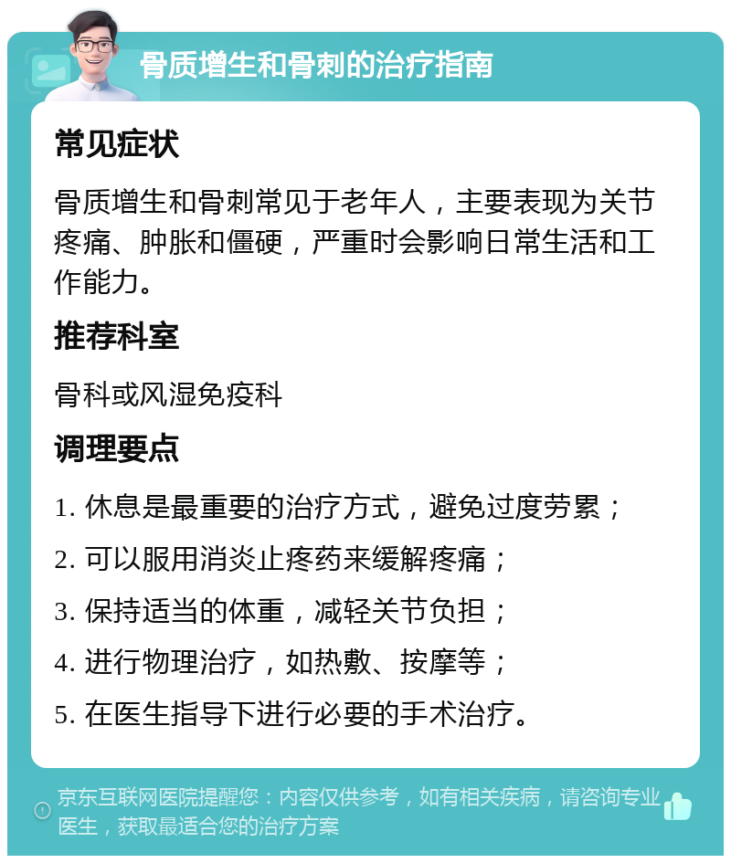 骨质增生和骨刺的治疗指南 常见症状 骨质增生和骨刺常见于老年人，主要表现为关节疼痛、肿胀和僵硬，严重时会影响日常生活和工作能力。 推荐科室 骨科或风湿免疫科 调理要点 1. 休息是最重要的治疗方式，避免过度劳累； 2. 可以服用消炎止疼药来缓解疼痛； 3. 保持适当的体重，减轻关节负担； 4. 进行物理治疗，如热敷、按摩等； 5. 在医生指导下进行必要的手术治疗。