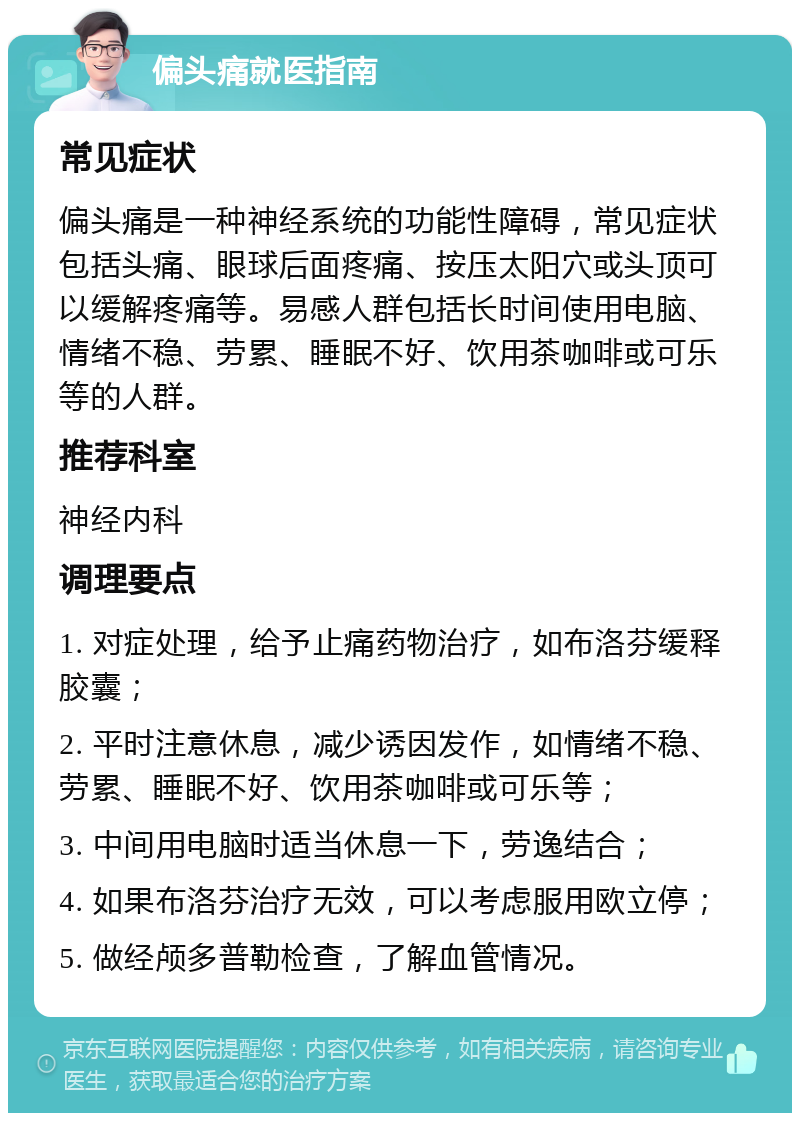 偏头痛就医指南 常见症状 偏头痛是一种神经系统的功能性障碍，常见症状包括头痛、眼球后面疼痛、按压太阳穴或头顶可以缓解疼痛等。易感人群包括长时间使用电脑、情绪不稳、劳累、睡眠不好、饮用茶咖啡或可乐等的人群。 推荐科室 神经内科 调理要点 1. 对症处理，给予止痛药物治疗，如布洛芬缓释胶囊； 2. 平时注意休息，减少诱因发作，如情绪不稳、劳累、睡眠不好、饮用茶咖啡或可乐等； 3. 中间用电脑时适当休息一下，劳逸结合； 4. 如果布洛芬治疗无效，可以考虑服用欧立停； 5. 做经颅多普勒检查，了解血管情况。