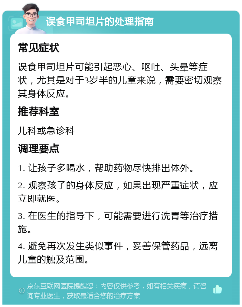 误食甲司坦片的处理指南 常见症状 误食甲司坦片可能引起恶心、呕吐、头晕等症状，尤其是对于3岁半的儿童来说，需要密切观察其身体反应。 推荐科室 儿科或急诊科 调理要点 1. 让孩子多喝水，帮助药物尽快排出体外。 2. 观察孩子的身体反应，如果出现严重症状，应立即就医。 3. 在医生的指导下，可能需要进行洗胃等治疗措施。 4. 避免再次发生类似事件，妥善保管药品，远离儿童的触及范围。