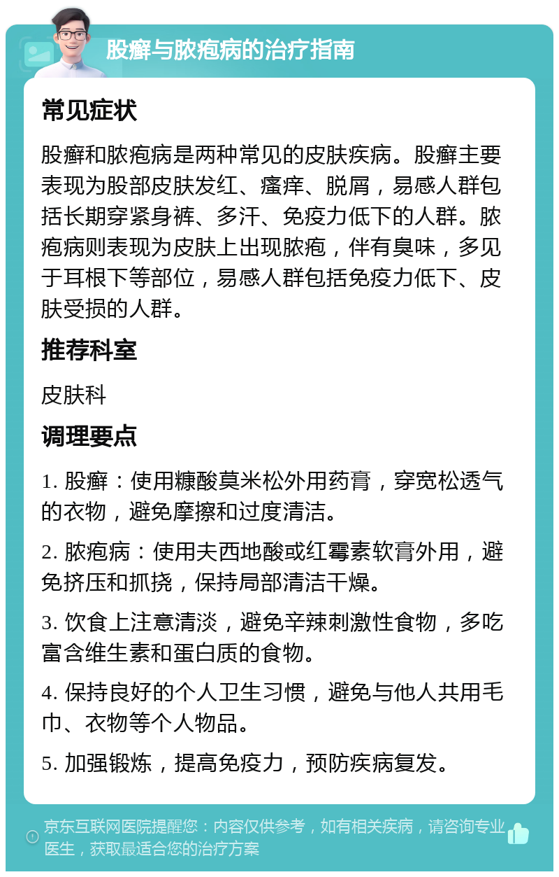 股癣与脓疱病的治疗指南 常见症状 股癣和脓疱病是两种常见的皮肤疾病。股癣主要表现为股部皮肤发红、瘙痒、脱屑，易感人群包括长期穿紧身裤、多汗、免疫力低下的人群。脓疱病则表现为皮肤上出现脓疱，伴有臭味，多见于耳根下等部位，易感人群包括免疫力低下、皮肤受损的人群。 推荐科室 皮肤科 调理要点 1. 股癣：使用糠酸莫米松外用药膏，穿宽松透气的衣物，避免摩擦和过度清洁。 2. 脓疱病：使用夫西地酸或红霉素软膏外用，避免挤压和抓挠，保持局部清洁干燥。 3. 饮食上注意清淡，避免辛辣刺激性食物，多吃富含维生素和蛋白质的食物。 4. 保持良好的个人卫生习惯，避免与他人共用毛巾、衣物等个人物品。 5. 加强锻炼，提高免疫力，预防疾病复发。