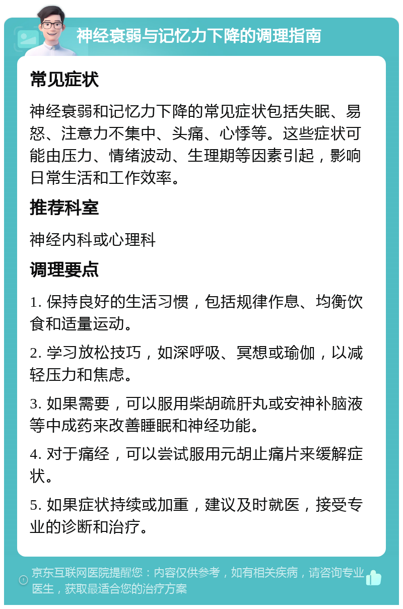 神经衰弱与记忆力下降的调理指南 常见症状 神经衰弱和记忆力下降的常见症状包括失眠、易怒、注意力不集中、头痛、心悸等。这些症状可能由压力、情绪波动、生理期等因素引起，影响日常生活和工作效率。 推荐科室 神经内科或心理科 调理要点 1. 保持良好的生活习惯，包括规律作息、均衡饮食和适量运动。 2. 学习放松技巧，如深呼吸、冥想或瑜伽，以减轻压力和焦虑。 3. 如果需要，可以服用柴胡疏肝丸或安神补脑液等中成药来改善睡眠和神经功能。 4. 对于痛经，可以尝试服用元胡止痛片来缓解症状。 5. 如果症状持续或加重，建议及时就医，接受专业的诊断和治疗。