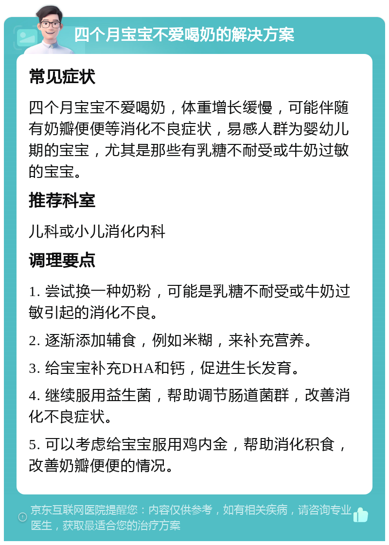 四个月宝宝不爱喝奶的解决方案 常见症状 四个月宝宝不爱喝奶，体重增长缓慢，可能伴随有奶瓣便便等消化不良症状，易感人群为婴幼儿期的宝宝，尤其是那些有乳糖不耐受或牛奶过敏的宝宝。 推荐科室 儿科或小儿消化内科 调理要点 1. 尝试换一种奶粉，可能是乳糖不耐受或牛奶过敏引起的消化不良。 2. 逐渐添加辅食，例如米糊，来补充营养。 3. 给宝宝补充DHA和钙，促进生长发育。 4. 继续服用益生菌，帮助调节肠道菌群，改善消化不良症状。 5. 可以考虑给宝宝服用鸡内金，帮助消化积食，改善奶瓣便便的情况。