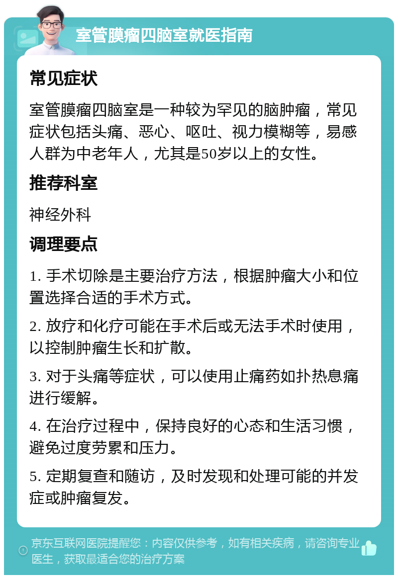 室管膜瘤四脑室就医指南 常见症状 室管膜瘤四脑室是一种较为罕见的脑肿瘤，常见症状包括头痛、恶心、呕吐、视力模糊等，易感人群为中老年人，尤其是50岁以上的女性。 推荐科室 神经外科 调理要点 1. 手术切除是主要治疗方法，根据肿瘤大小和位置选择合适的手术方式。 2. 放疗和化疗可能在手术后或无法手术时使用，以控制肿瘤生长和扩散。 3. 对于头痛等症状，可以使用止痛药如扑热息痛进行缓解。 4. 在治疗过程中，保持良好的心态和生活习惯，避免过度劳累和压力。 5. 定期复查和随访，及时发现和处理可能的并发症或肿瘤复发。