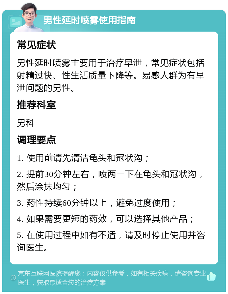 男性延时喷雾使用指南 常见症状 男性延时喷雾主要用于治疗早泄，常见症状包括射精过快、性生活质量下降等。易感人群为有早泄问题的男性。 推荐科室 男科 调理要点 1. 使用前请先清洁龟头和冠状沟； 2. 提前30分钟左右，喷两三下在龟头和冠状沟，然后涂抹均匀； 3. 药性持续60分钟以上，避免过度使用； 4. 如果需要更短的药效，可以选择其他产品； 5. 在使用过程中如有不适，请及时停止使用并咨询医生。