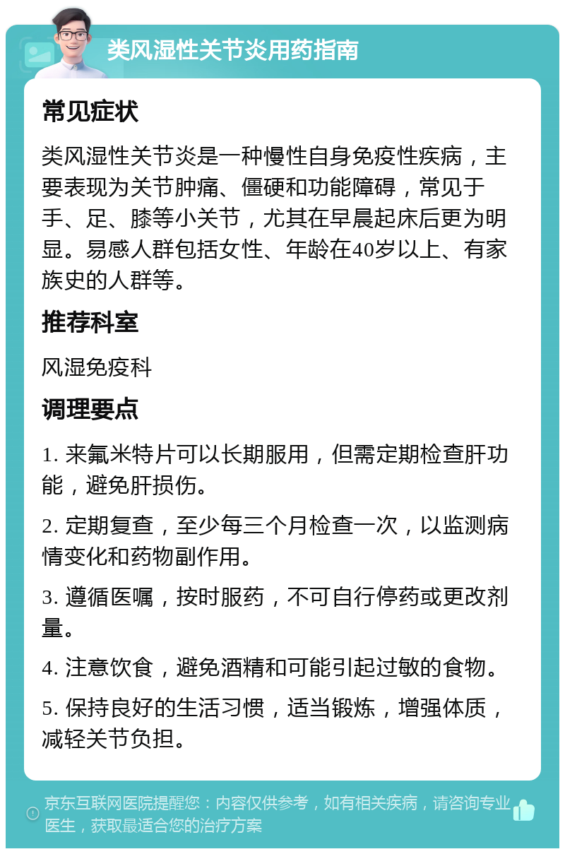 类风湿性关节炎用药指南 常见症状 类风湿性关节炎是一种慢性自身免疫性疾病，主要表现为关节肿痛、僵硬和功能障碍，常见于手、足、膝等小关节，尤其在早晨起床后更为明显。易感人群包括女性、年龄在40岁以上、有家族史的人群等。 推荐科室 风湿免疫科 调理要点 1. 来氟米特片可以长期服用，但需定期检查肝功能，避免肝损伤。 2. 定期复查，至少每三个月检查一次，以监测病情变化和药物副作用。 3. 遵循医嘱，按时服药，不可自行停药或更改剂量。 4. 注意饮食，避免酒精和可能引起过敏的食物。 5. 保持良好的生活习惯，适当锻炼，增强体质，减轻关节负担。