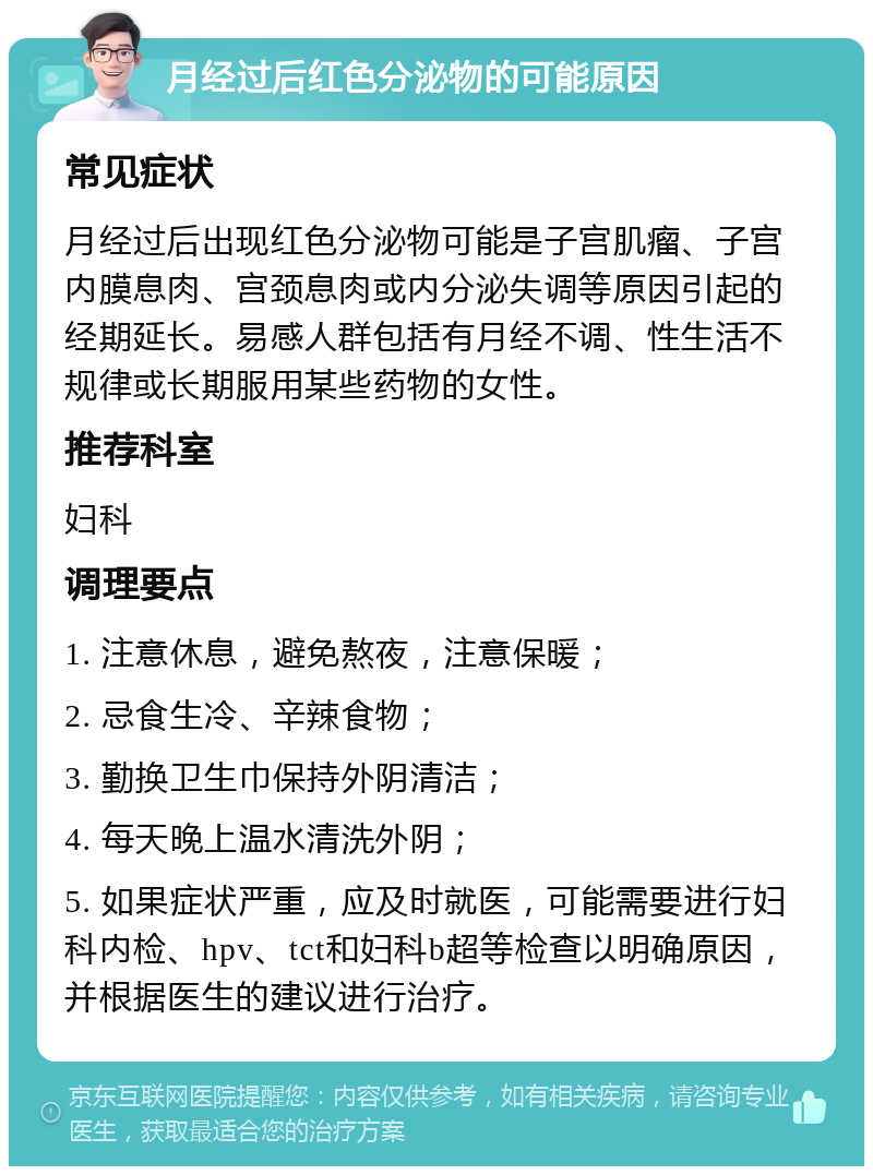 月经过后红色分泌物的可能原因 常见症状 月经过后出现红色分泌物可能是子宫肌瘤、子宫内膜息肉、宫颈息肉或内分泌失调等原因引起的经期延长。易感人群包括有月经不调、性生活不规律或长期服用某些药物的女性。 推荐科室 妇科 调理要点 1. 注意休息，避免熬夜，注意保暖； 2. 忌食生冷、辛辣食物； 3. 勤换卫生巾保持外阴清洁； 4. 每天晚上温水清洗外阴； 5. 如果症状严重，应及时就医，可能需要进行妇科内检、hpv、tct和妇科b超等检查以明确原因，并根据医生的建议进行治疗。