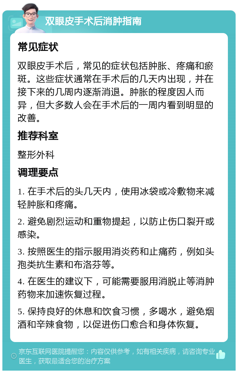 双眼皮手术后消肿指南 常见症状 双眼皮手术后，常见的症状包括肿胀、疼痛和瘀斑。这些症状通常在手术后的几天内出现，并在接下来的几周内逐渐消退。肿胀的程度因人而异，但大多数人会在手术后的一周内看到明显的改善。 推荐科室 整形外科 调理要点 1. 在手术后的头几天内，使用冰袋或冷敷物来减轻肿胀和疼痛。 2. 避免剧烈运动和重物提起，以防止伤口裂开或感染。 3. 按照医生的指示服用消炎药和止痛药，例如头孢类抗生素和布洛芬等。 4. 在医生的建议下，可能需要服用消脱止等消肿药物来加速恢复过程。 5. 保持良好的休息和饮食习惯，多喝水，避免烟酒和辛辣食物，以促进伤口愈合和身体恢复。