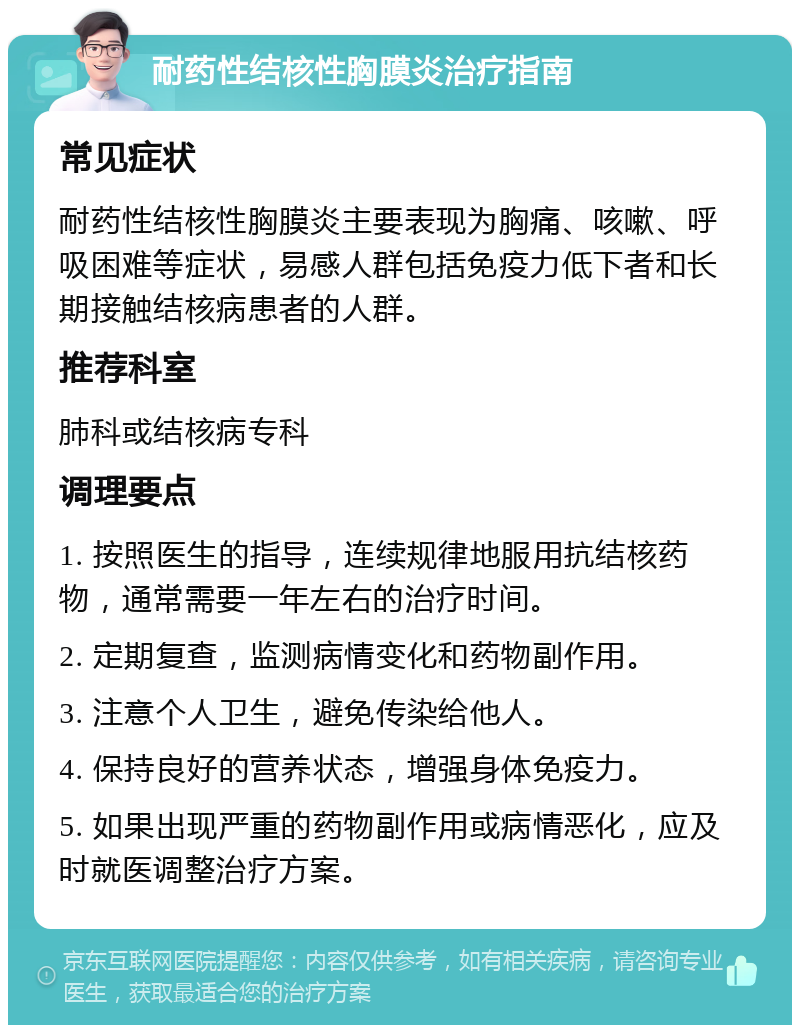 耐药性结核性胸膜炎治疗指南 常见症状 耐药性结核性胸膜炎主要表现为胸痛、咳嗽、呼吸困难等症状，易感人群包括免疫力低下者和长期接触结核病患者的人群。 推荐科室 肺科或结核病专科 调理要点 1. 按照医生的指导，连续规律地服用抗结核药物，通常需要一年左右的治疗时间。 2. 定期复查，监测病情变化和药物副作用。 3. 注意个人卫生，避免传染给他人。 4. 保持良好的营养状态，增强身体免疫力。 5. 如果出现严重的药物副作用或病情恶化，应及时就医调整治疗方案。