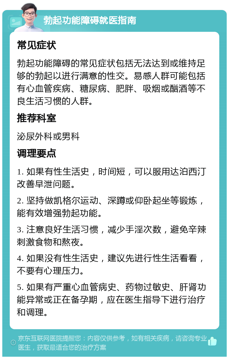 勃起功能障碍就医指南 常见症状 勃起功能障碍的常见症状包括无法达到或维持足够的勃起以进行满意的性交。易感人群可能包括有心血管疾病、糖尿病、肥胖、吸烟或酗酒等不良生活习惯的人群。 推荐科室 泌尿外科或男科 调理要点 1. 如果有性生活史，时间短，可以服用达泊西汀改善早泄问题。 2. 坚持做凯格尔运动、深蹲或仰卧起坐等锻炼，能有效增强勃起功能。 3. 注意良好生活习惯，减少手淫次数，避免辛辣刺激食物和熬夜。 4. 如果没有性生活史，建议先进行性生活看看，不要有心理压力。 5. 如果有严重心血管病史、药物过敏史、肝肾功能异常或正在备孕期，应在医生指导下进行治疗和调理。