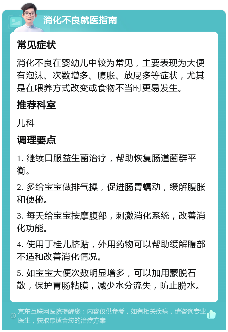 消化不良就医指南 常见症状 消化不良在婴幼儿中较为常见，主要表现为大便有泡沫、次数增多、腹胀、放屁多等症状，尤其是在喂养方式改变或食物不当时更易发生。 推荐科室 儿科 调理要点 1. 继续口服益生菌治疗，帮助恢复肠道菌群平衡。 2. 多给宝宝做排气操，促进肠胃蠕动，缓解腹胀和便秘。 3. 每天给宝宝按摩腹部，刺激消化系统，改善消化功能。 4. 使用丁桂儿脐贴，外用药物可以帮助缓解腹部不适和改善消化情况。 5. 如宝宝大便次数明显增多，可以加用蒙脱石散，保护胃肠粘膜，减少水分流失，防止脱水。