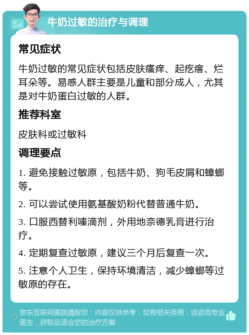 牛奶过敏的治疗与调理 常见症状 牛奶过敏的常见症状包括皮肤瘙痒、起疙瘩、烂耳朵等。易感人群主要是儿童和部分成人，尤其是对牛奶蛋白过敏的人群。 推荐科室 皮肤科或过敏科 调理要点 1. 避免接触过敏原，包括牛奶、狗毛皮屑和蟑螂等。 2. 可以尝试使用氨基酸奶粉代替普通牛奶。 3. 口服西替利嗪滴剂，外用地奈德乳膏进行治疗。 4. 定期复查过敏原，建议三个月后复查一次。 5. 注意个人卫生，保持环境清洁，减少蟑螂等过敏原的存在。