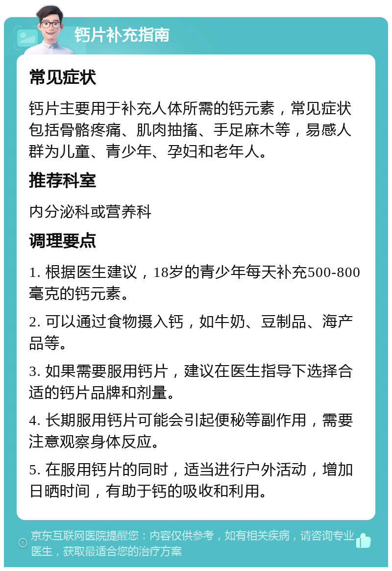 钙片补充指南 常见症状 钙片主要用于补充人体所需的钙元素，常见症状包括骨骼疼痛、肌肉抽搐、手足麻木等，易感人群为儿童、青少年、孕妇和老年人。 推荐科室 内分泌科或营养科 调理要点 1. 根据医生建议，18岁的青少年每天补充500-800毫克的钙元素。 2. 可以通过食物摄入钙，如牛奶、豆制品、海产品等。 3. 如果需要服用钙片，建议在医生指导下选择合适的钙片品牌和剂量。 4. 长期服用钙片可能会引起便秘等副作用，需要注意观察身体反应。 5. 在服用钙片的同时，适当进行户外活动，增加日晒时间，有助于钙的吸收和利用。