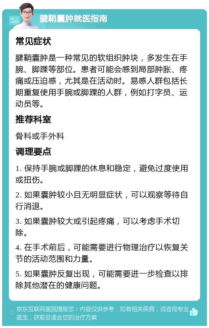 腱鞘囊肿就医指南 常见症状 腱鞘囊肿是一种常见的软组织肿块，多发生在手腕、脚踝等部位。患者可能会感到局部肿胀、疼痛或压迫感，尤其是在活动时。易感人群包括长期重复使用手腕或脚踝的人群，例如打字员、运动员等。 推荐科室 骨科或手外科 调理要点 1. 保持手腕或脚踝的休息和稳定，避免过度使用或扭伤。 2. 如果囊肿较小且无明显症状，可以观察等待自行消退。 3. 如果囊肿较大或引起疼痛，可以考虑手术切除。 4. 在手术前后，可能需要进行物理治疗以恢复关节的活动范围和力量。 5. 如果囊肿反复出现，可能需要进一步检查以排除其他潜在的健康问题。