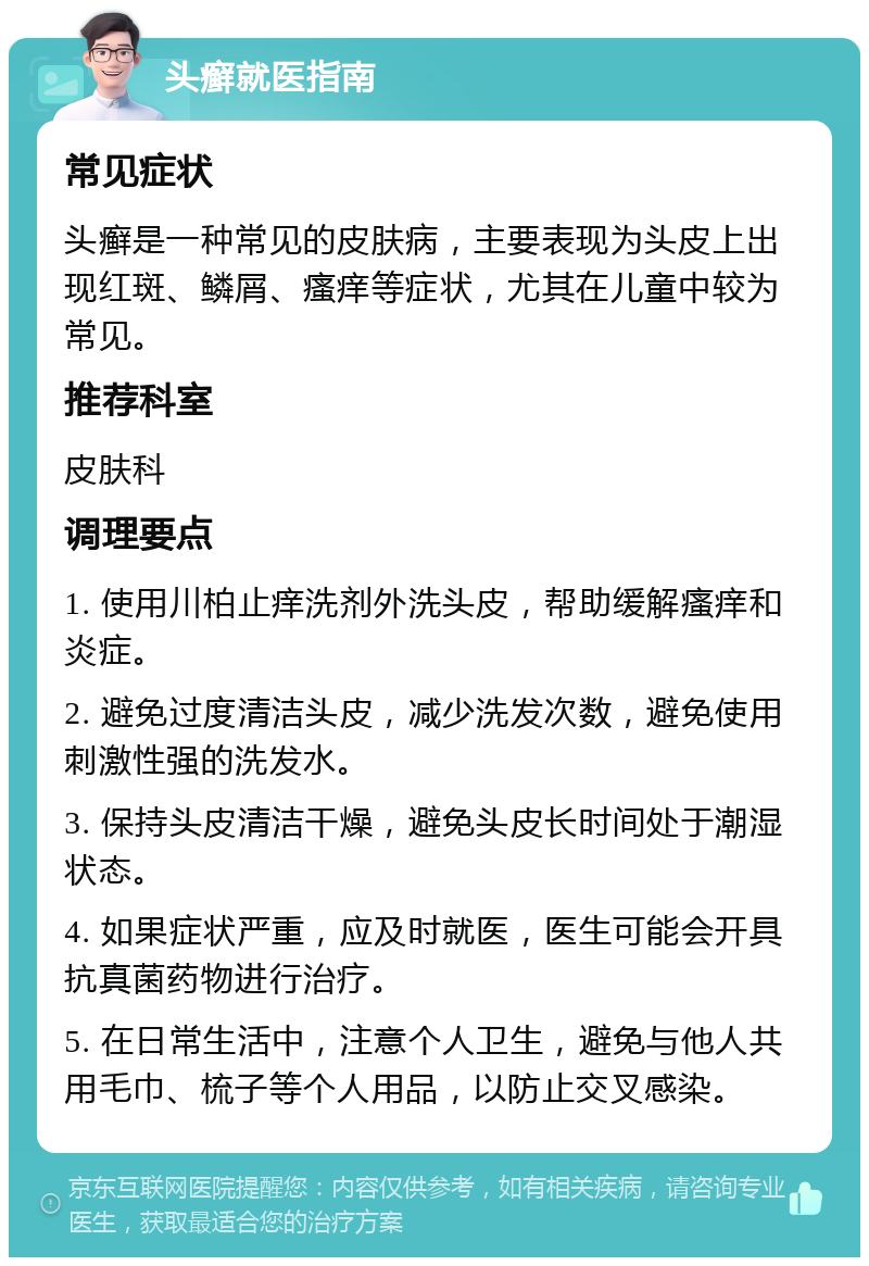 头癣就医指南 常见症状 头癣是一种常见的皮肤病，主要表现为头皮上出现红斑、鳞屑、瘙痒等症状，尤其在儿童中较为常见。 推荐科室 皮肤科 调理要点 1. 使用川柏止痒洗剂外洗头皮，帮助缓解瘙痒和炎症。 2. 避免过度清洁头皮，减少洗发次数，避免使用刺激性强的洗发水。 3. 保持头皮清洁干燥，避免头皮长时间处于潮湿状态。 4. 如果症状严重，应及时就医，医生可能会开具抗真菌药物进行治疗。 5. 在日常生活中，注意个人卫生，避免与他人共用毛巾、梳子等个人用品，以防止交叉感染。