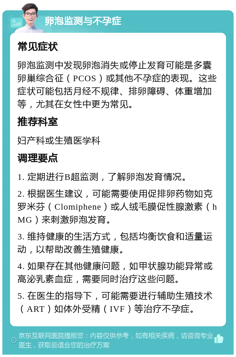 卵泡监测与不孕症 常见症状 卵泡监测中发现卵泡消失或停止发育可能是多囊卵巢综合征（PCOS）或其他不孕症的表现。这些症状可能包括月经不规律、排卵障碍、体重增加等，尤其在女性中更为常见。 推荐科室 妇产科或生殖医学科 调理要点 1. 定期进行B超监测，了解卵泡发育情况。 2. 根据医生建议，可能需要使用促排卵药物如克罗米芬（Clomiphene）或人绒毛膜促性腺激素（hMG）来刺激卵泡发育。 3. 维持健康的生活方式，包括均衡饮食和适量运动，以帮助改善生殖健康。 4. 如果存在其他健康问题，如甲状腺功能异常或高泌乳素血症，需要同时治疗这些问题。 5. 在医生的指导下，可能需要进行辅助生殖技术（ART）如体外受精（IVF）等治疗不孕症。