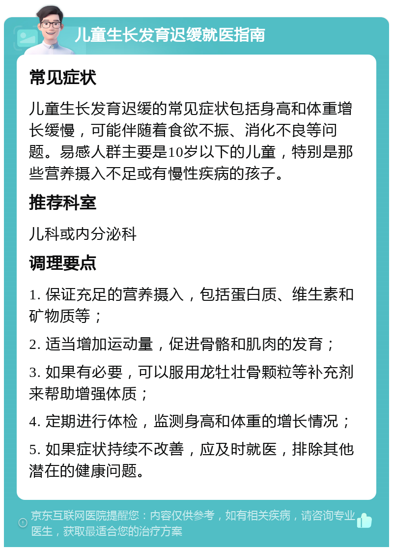 儿童生长发育迟缓就医指南 常见症状 儿童生长发育迟缓的常见症状包括身高和体重增长缓慢，可能伴随着食欲不振、消化不良等问题。易感人群主要是10岁以下的儿童，特别是那些营养摄入不足或有慢性疾病的孩子。 推荐科室 儿科或内分泌科 调理要点 1. 保证充足的营养摄入，包括蛋白质、维生素和矿物质等； 2. 适当增加运动量，促进骨骼和肌肉的发育； 3. 如果有必要，可以服用龙牡壮骨颗粒等补充剂来帮助增强体质； 4. 定期进行体检，监测身高和体重的增长情况； 5. 如果症状持续不改善，应及时就医，排除其他潜在的健康问题。